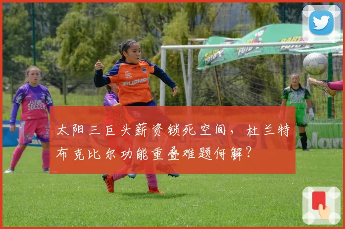 太阳三巨头薪资锁死空间，杜兰特布克比尔功能重叠难题何解？