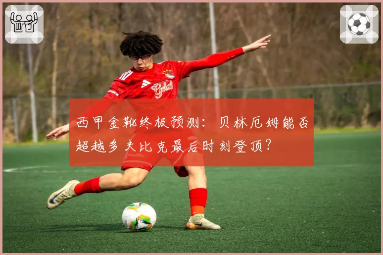 西甲金靴终极预测：贝林厄姆能否超越多夫比克最后时刻登顶？