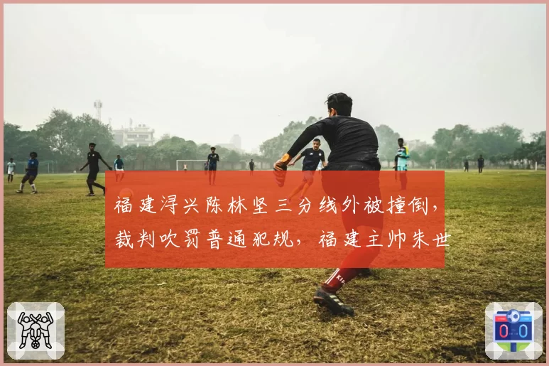 福建浔兴陈林坚三分线外被撞倒，裁判吹罚普通犯规，福建主帅朱世龙暴怒被驱逐