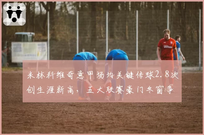 米林科维奇意甲场均关键传球2.8次创生涯新高,五大联赛豪门冬窗争夺战即将打响