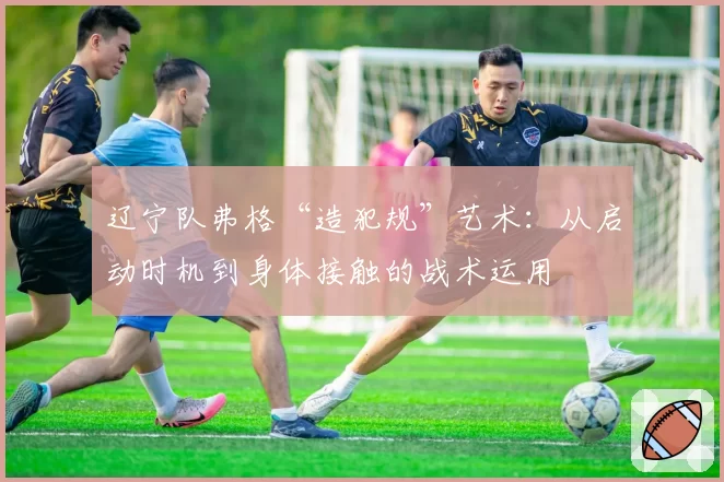 辽宁队弗格“造犯规”艺术：从启动时机到身体接触的战术运用