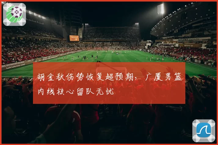 胡金秋伤势恢复超预期，广厦男篮内线核心留队无忧