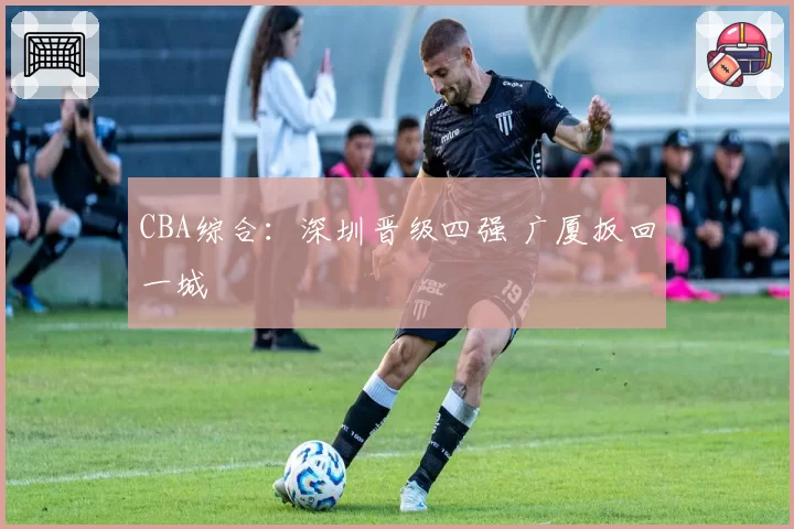CBA综合:深圳晋级四强 广厦扳回一城