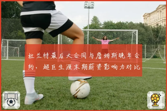 杜兰特最后大合同与詹姆斯晚年合约，超巨生涯末期薪资影响力对比