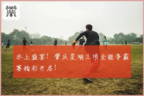 水上盛宴！肇庆星湖三项全能争霸赛精彩开启！