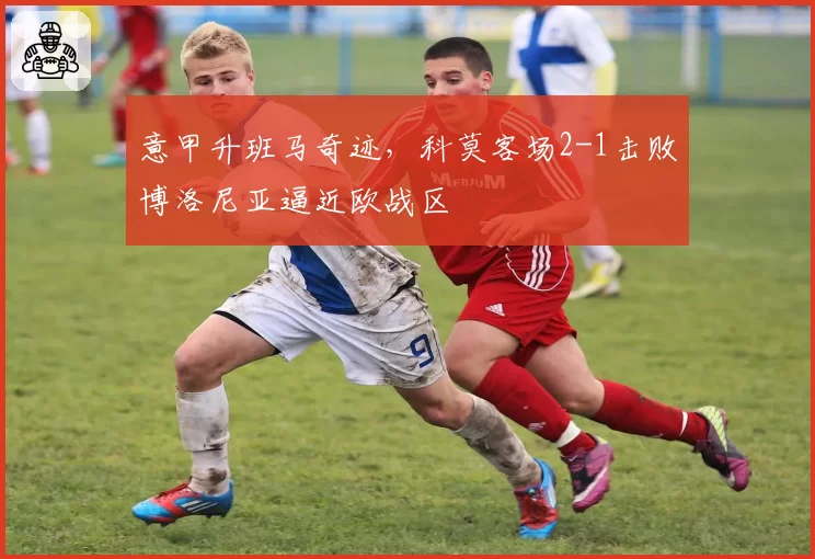 意甲升班马奇迹，科莫客场2-1击败博洛尼亚逼近欧战区
