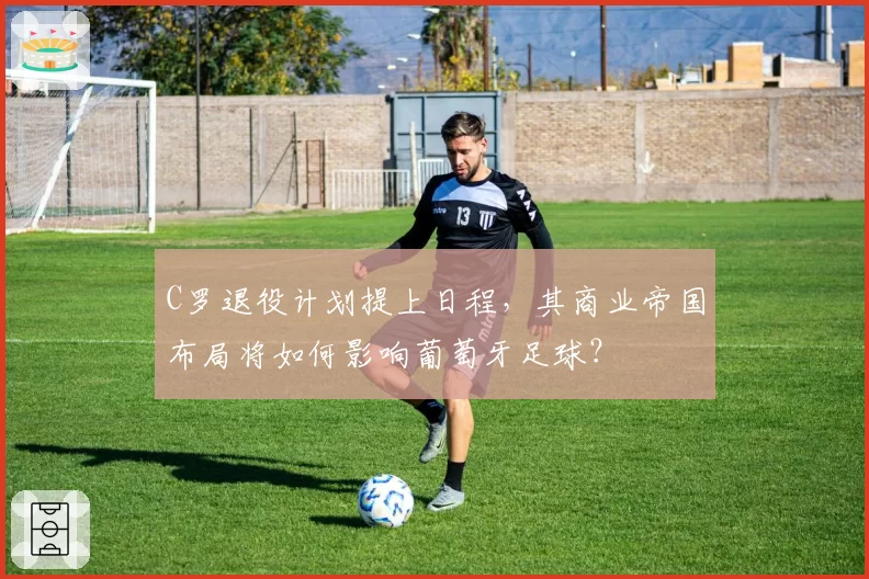 C罗退役计划提上日程，其商业帝国布局将如何影响葡萄牙足球？