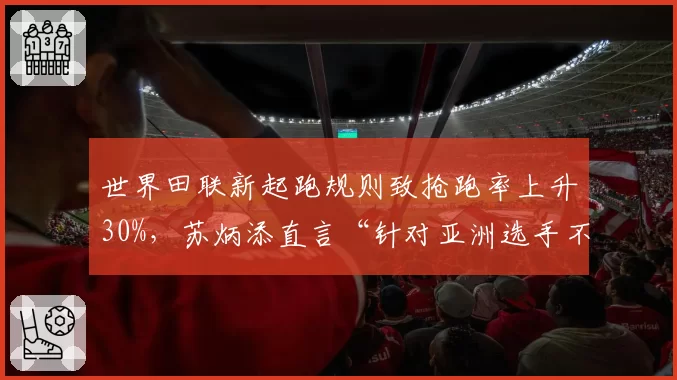 世界田联新起跑规则致抢跑率上升30%，苏炳添直言“针对亚洲选手不利”