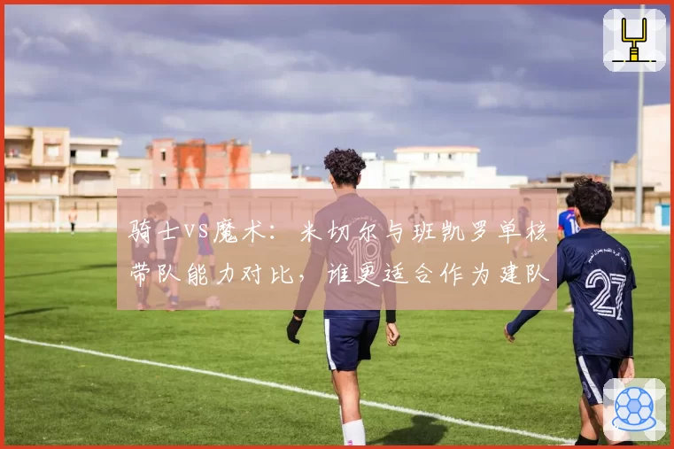 骑士vs魔术：米切尔与班凯罗单核带队能力对比，谁更适合作为建队基石
