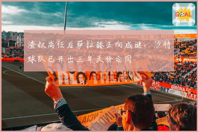 渣叔离任后萨拉赫去向成谜，沙特球队已开出三年天价合同