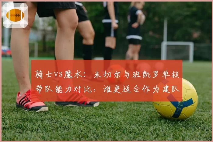 骑士vs魔术：米切尔与班凯罗单核带队能力对比，谁更适合作为建队基石
