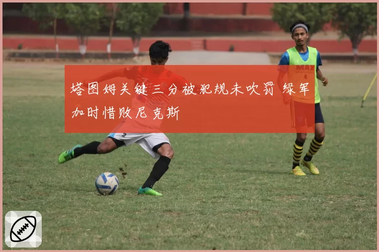 塔图姆关键三分被犯规未吹罚 绿军加时惜败尼克斯