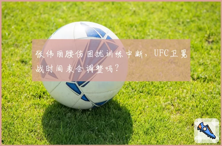 张伟丽腰伤困扰训练中断，UFC卫冕战时间表会调整吗？