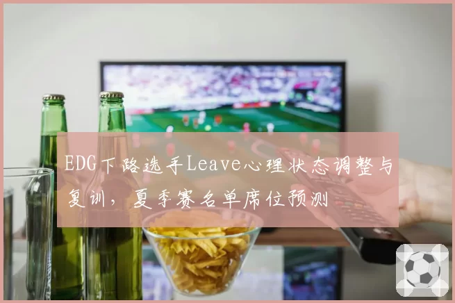 EDG下路选手Leave心理状态调整与复训,夏季赛名单席位预测
