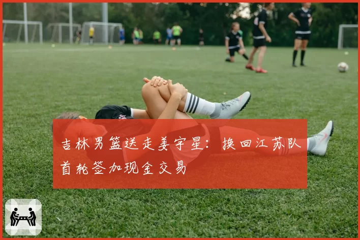 吉林男篮送走姜宇星：换回江苏队首轮签加现金交易