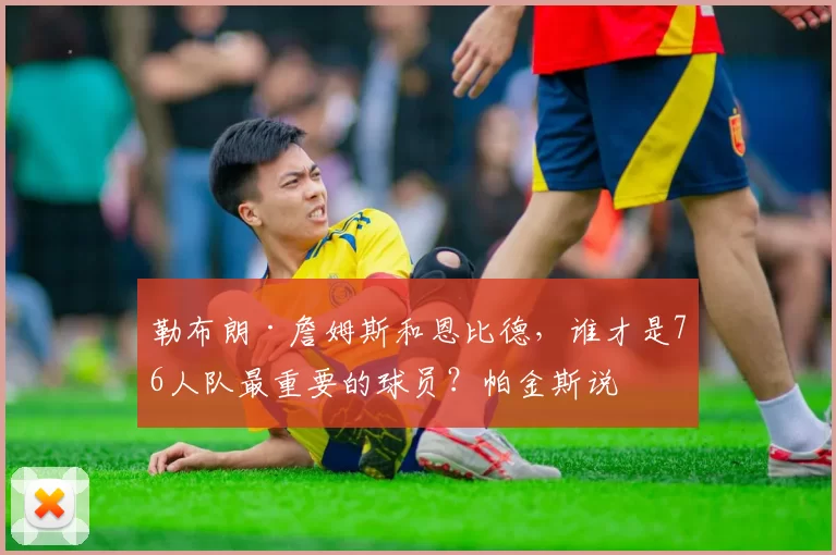 勒布朗·詹姆斯和恩比德，谁才是76人队最重要的球员？帕金斯说