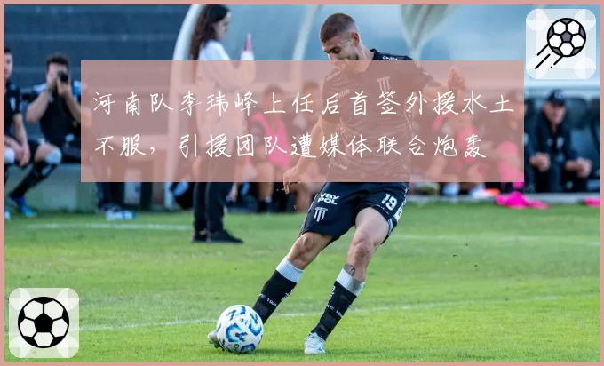 河南队李玮峰上任后首签外援水土不服，引援团队遭媒体联合炮轰