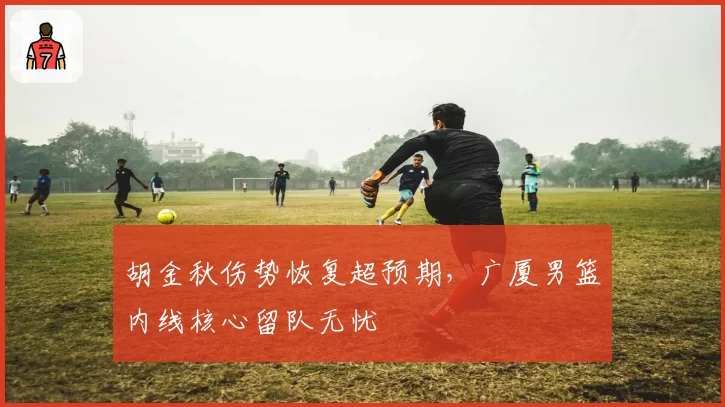 胡金秋伤势恢复超预期，广厦男篮内线核心留队无忧
