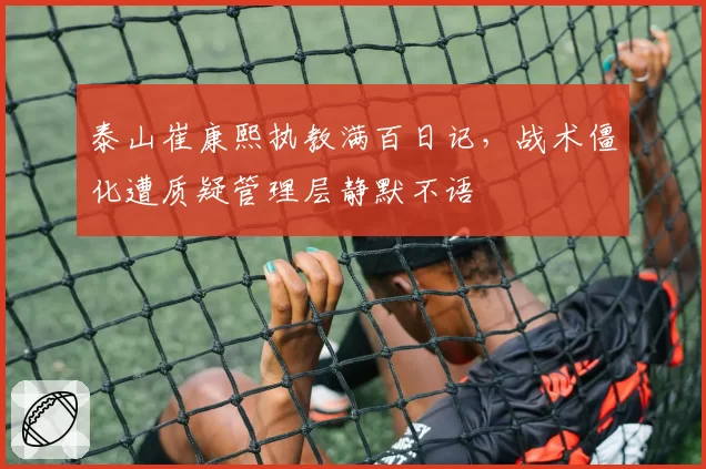 泰山崔康熙执教满百日记，战术僵化遭质疑管理层静默不语
