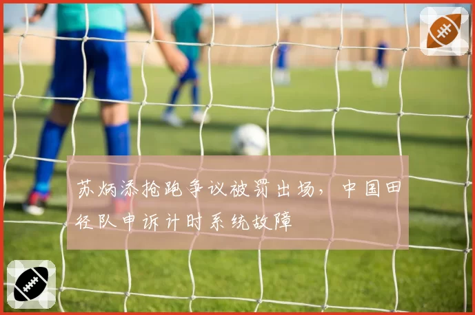 苏炳添抢跑争议被罚出场，中国田径队申诉计时系统故障