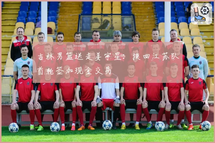 吉林男篮送走姜宇星：换回江苏队首轮签加现金交易