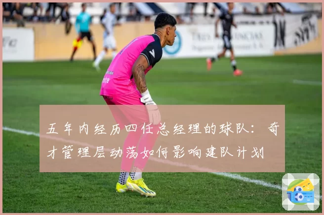 五年内经历四任总经理的球队:奇才管理层动荡如何影响建队计划