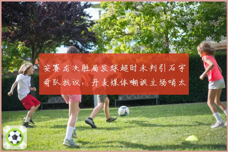 安赛龙决胜局发球超时未判引石宇奇队抗议，丹麦媒体嘲讽主场哨太明显