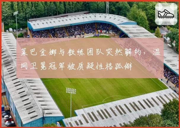 莱巴金娜与教练团队突然解约，温网卫冕冠军被质疑性格孤僻