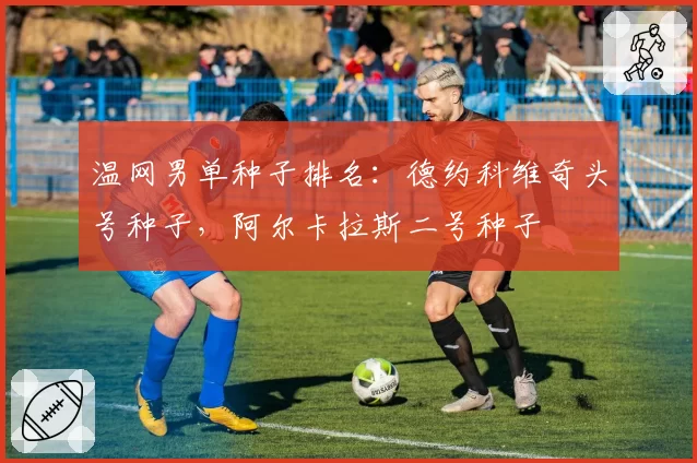 温网男单种子排名：德约科维奇头号种子，阿尔卡拉斯二号种子