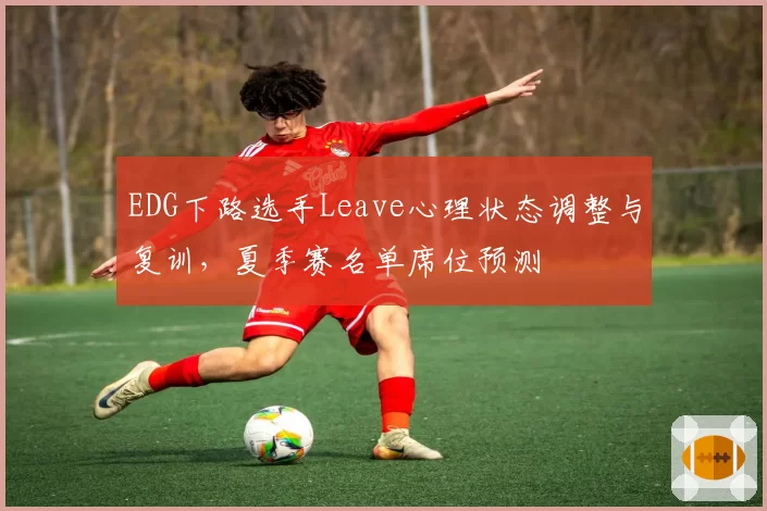 EDG下路选手Leave心理状态调整与复训，夏季赛名单席位预测