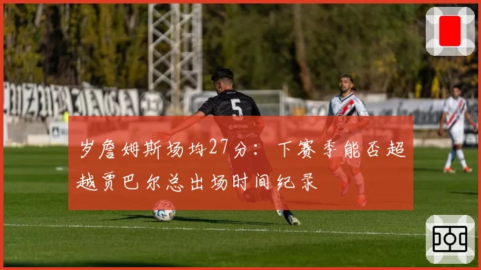 岁詹姆斯场均27分：下赛季能否超越贾巴尔总出场时间纪录