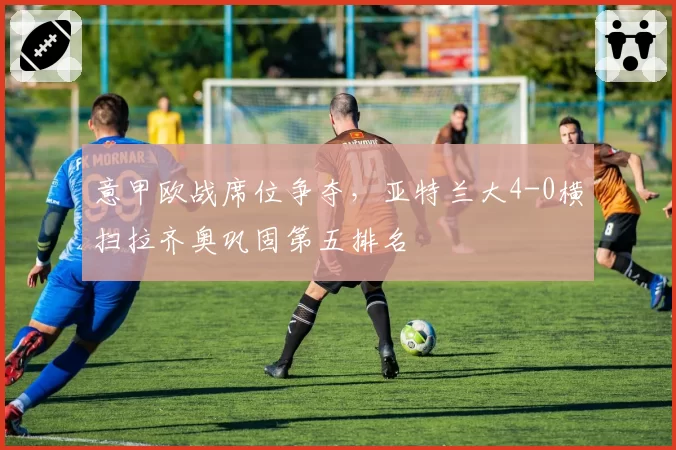意甲欧战席位争夺，亚特兰大4-0横扫拉齐奥巩固第五排名