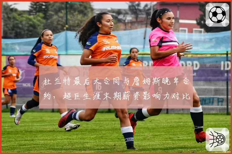 杜兰特最后大合同与詹姆斯晚年合约，超巨生涯末期薪资影响力对比