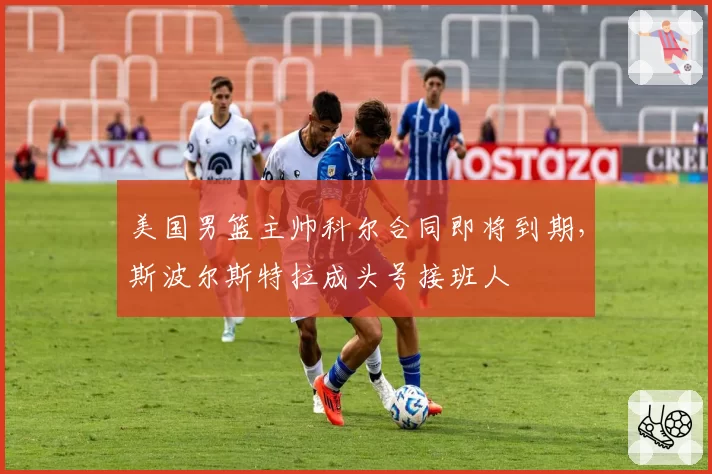 美国男篮主帅科尔合同即将到期，斯波尔斯特拉成头号接班人