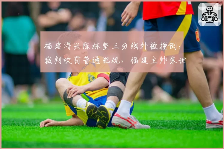 福建浔兴陈林坚三分线外被撞倒，裁判吹罚普通犯规，福建主帅朱世龙暴怒被驱逐