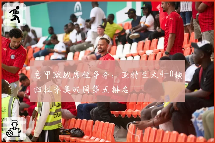 意甲欧战席位争夺，亚特兰大4-0横扫拉齐奥巩固第五排名