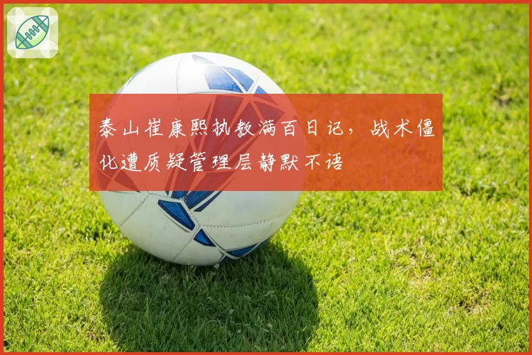 泰山崔康熙执教满百日记，战术僵化遭质疑管理层静默不语