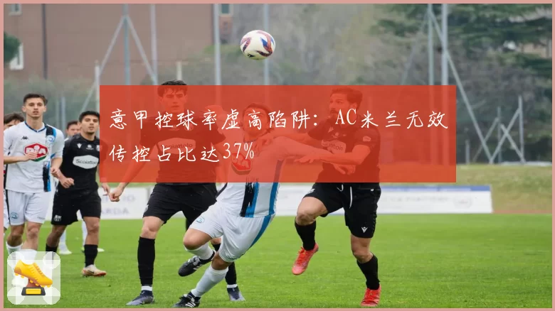 意甲控球率虚高陷阱：AC米兰无效传控占比达37%