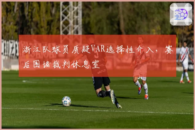 浙江队球员质疑VAR选择性介入，赛后围堵裁判休息室