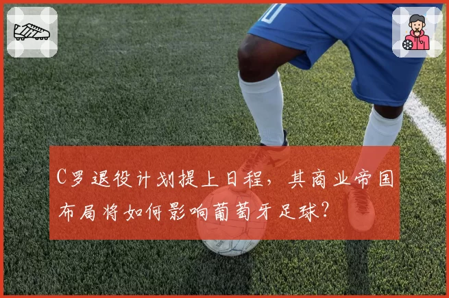 C罗退役计划提上日程，其商业帝国布局将如何影响葡萄牙足球？