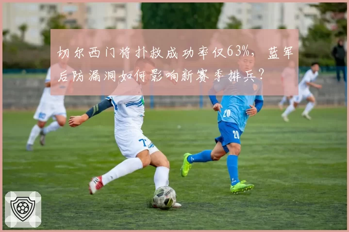 切尔西门将扑救成功率仅63%,蓝军后防漏洞如何影响新赛季排兵?