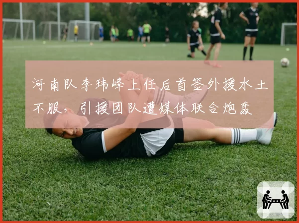 河南队李玮峰上任后首签外援水土不服，引援团队遭媒体联合炮轰
