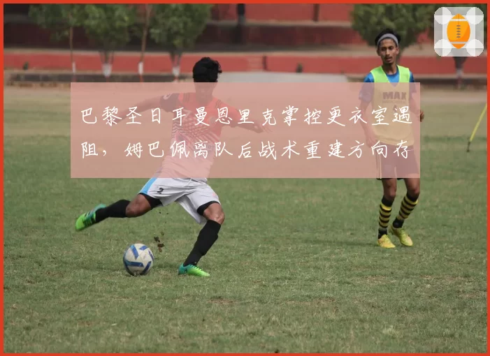 巴黎圣日耳曼恩里克掌控更衣室遇阻，姆巴佩离队后战术重建方向存疑