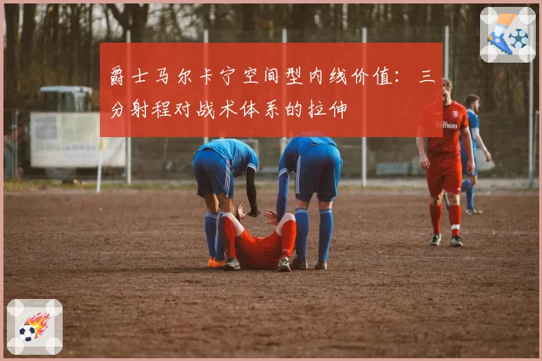 爵士马尔卡宁空间型内线价值:三分射程对战术体系的拉伸