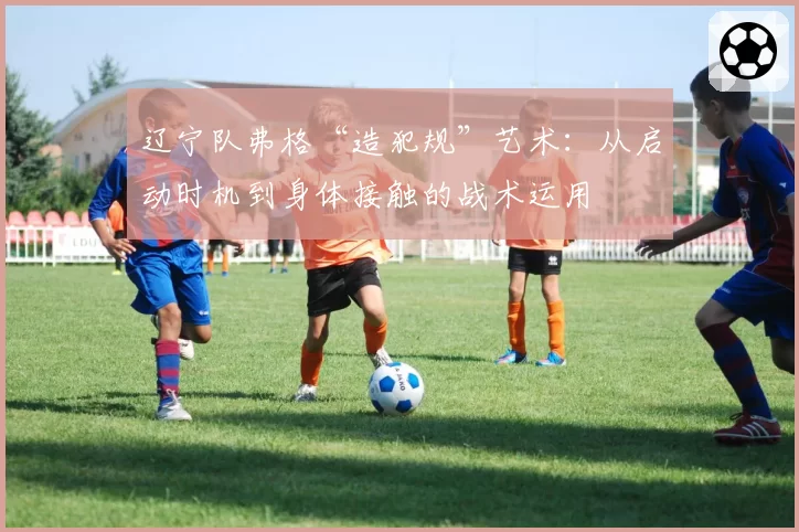 辽宁队弗格“造犯规”艺术：从启动时机到身体接触的战术运用