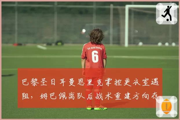 巴黎圣日耳曼恩里克掌控更衣室遇阻，姆巴佩离队后战术重建方向存疑
