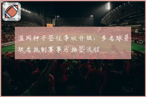 温网种子签位争议升级，多名球员联名抵制赛事方抽签流程