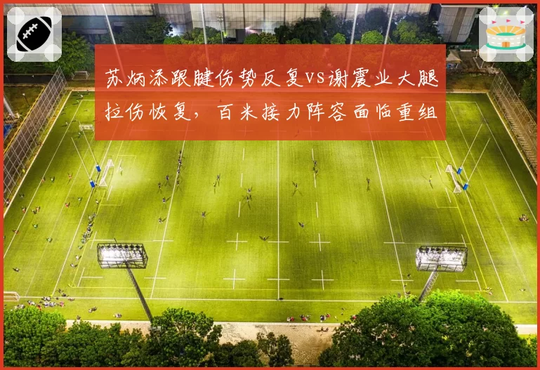 苏炳添跟腱伤势反复vs谢震业大腿拉伤恢复,百米接力阵容面临重组