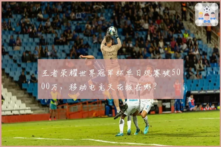 王者荣耀世界冠军杯单日观赛破5000万,移动电竞天花板在哪?