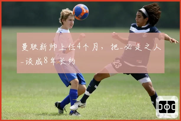 曼联新帅上任4个月，把_必走之人_谈成8年长约